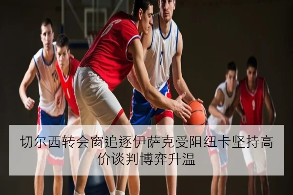 切尔西转会窗追逐伊萨克受阻纽卡坚持高价谈判博弈升温 | jiuyou